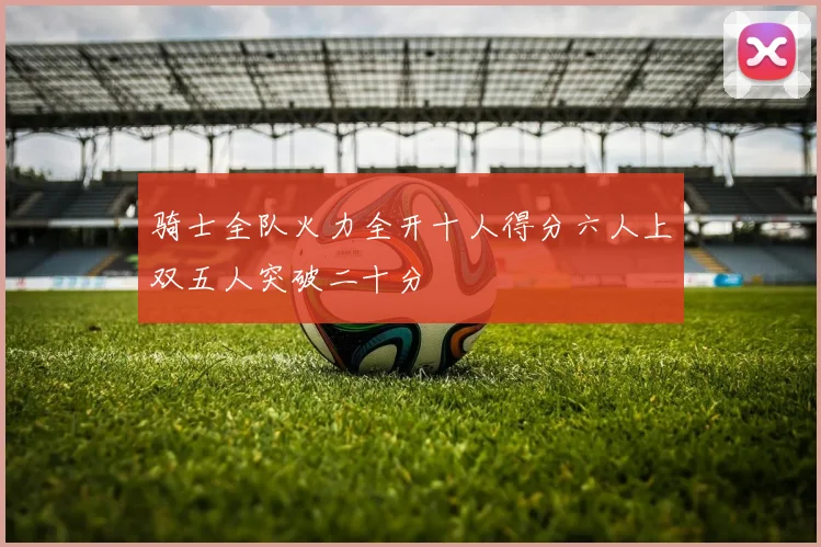 骑士全队火力全开十人得分六人上双五人突破二十分