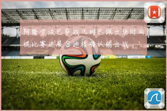 阿隆索谈巴萨战况姆巴佩出场时间视比赛进展吕迪格确认能出战