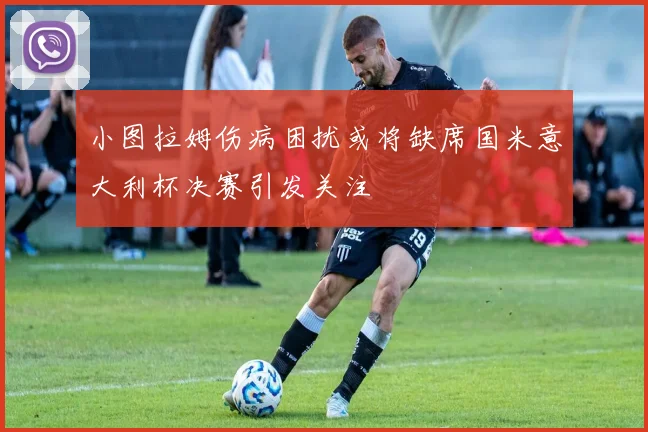 小图拉姆伤病困扰或将缺席国米意大利杯决赛引发关注