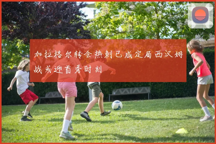 加拉格尔转会热刺已成定局西汉姆战或迎首秀时刻