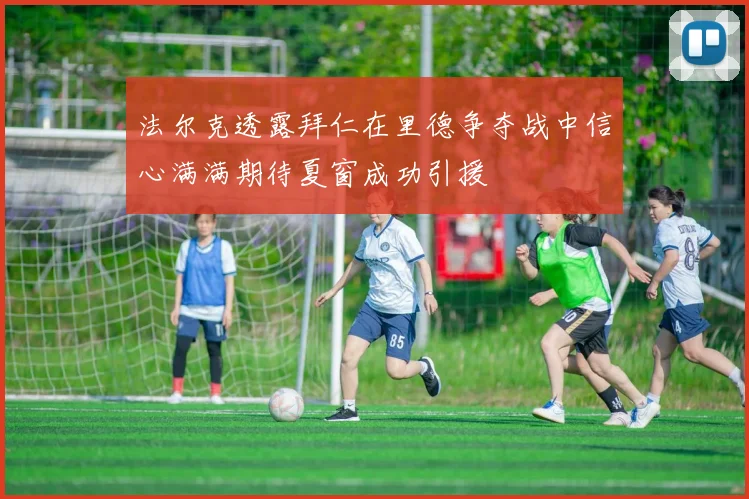 法尔克透露拜仁在里德争夺战中信心满满期待夏窗成功引援