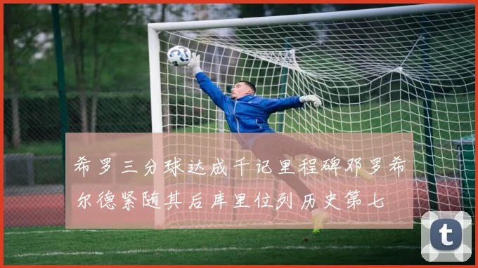 希罗三分球达成千记里程碑邓罗希尔德紧随其后库里位列历史第七