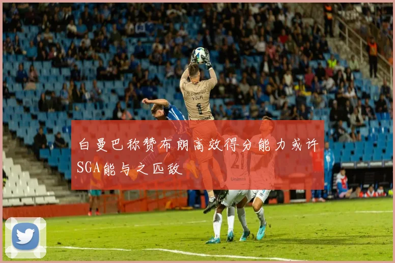 白曼巴称赞布朗高效得分能力或许SGA能与之匹敌