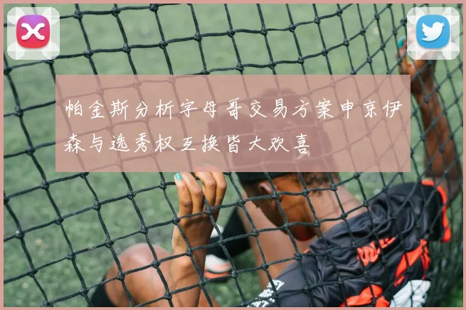 帕金斯分析字母哥交易方案申京伊森与选秀权互换皆大欢喜