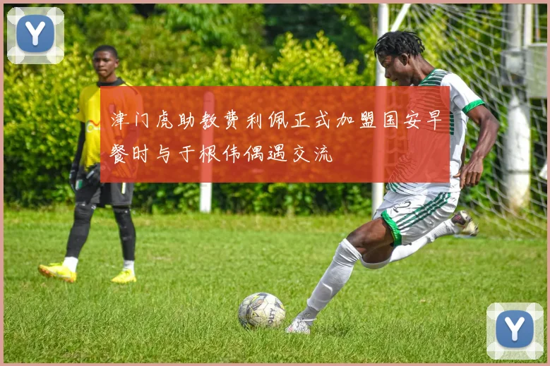 津门虎助教费利佩正式加盟国安早餐时与于根伟偶遇交流