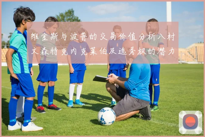 维金斯与波普的交易价值分析八村文森特克内克莱伯及选秀权的潜力探讨