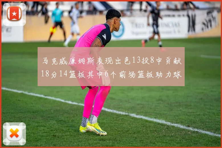 马克威廉姆斯表现出色13投8中贡献18分14篮板其中6个前场篮板助力球队