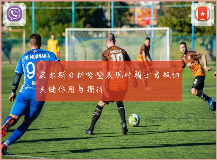 皮尔斯分析哈登表现对骑士晋级的关键作用与期待
