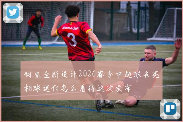 耐克全新设计2026赛季中超球衣亮相球迷们怎么看待这次发布