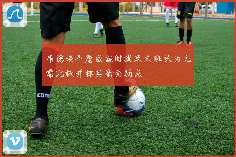 韦德谈乔詹成就时提及文班认为无需比较并称其毫无弱点