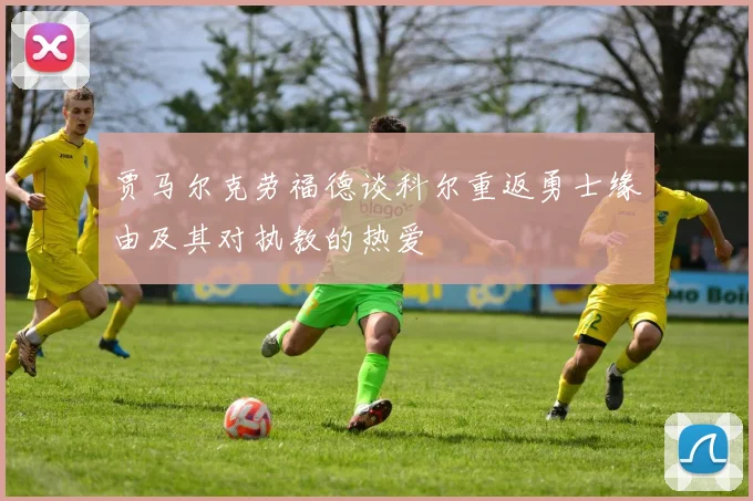 贾马尔克劳福德谈科尔重返勇士缘由及其对执教的热爱