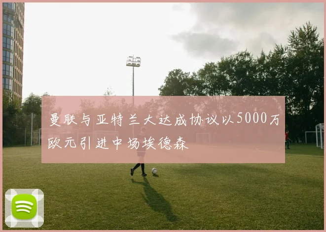 曼联与亚特兰大达成协议以5000万欧元引进中场埃德森