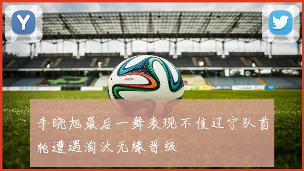 李晓旭最后一舞表现不佳辽宁队首轮遭遇淘汰无缘晋级