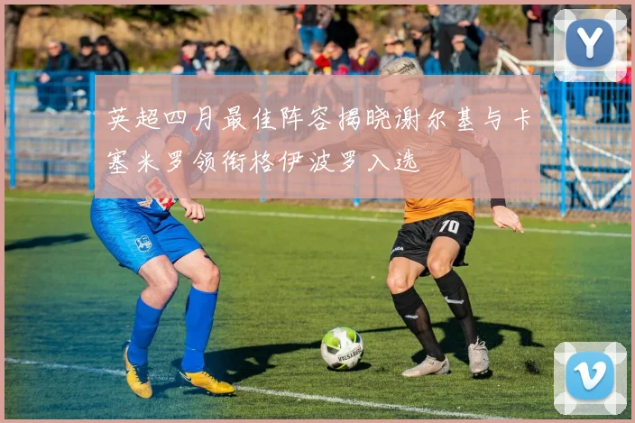 英超四月最佳阵容揭晓谢尔基与卡塞米罗领衔格伊波罗入选