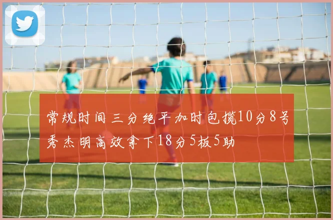 常规时间三分绝平加时包揽10分8号秀杰明高效拿下18分5板5助