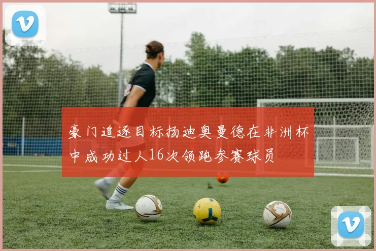 豪门追逐目标扬迪奥曼德在非洲杯中成功过人16次领跑参赛球员