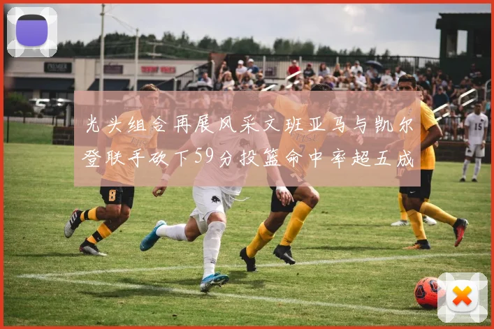 光头组合再展风采文班亚马与凯尔登联手砍下59分投篮命中率超五成