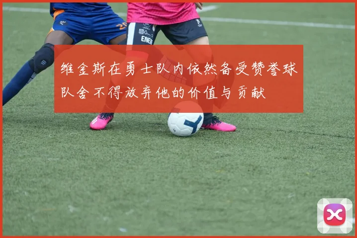 维金斯在勇士队内依然备受赞誉球队舍不得放弃他的价值与贡献