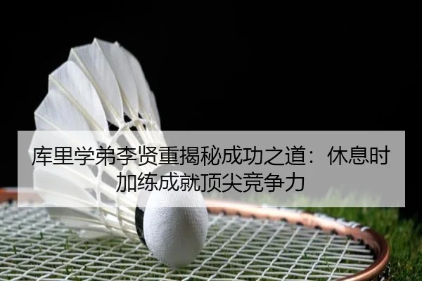库里学弟李贤重揭秘成功之道：休息时加练成就顶尖竞争力